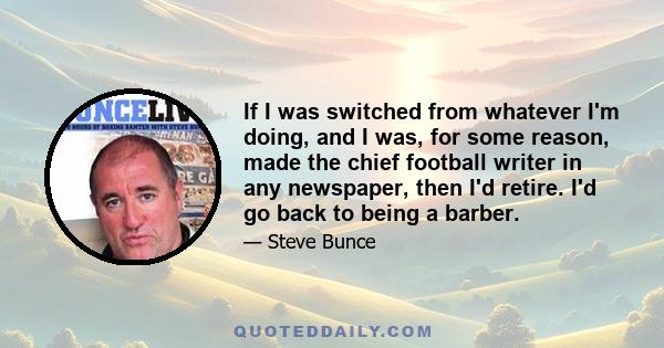 If I was switched from whatever I'm doing, and I was, for some reason, made the chief football writer in any newspaper, then I'd retire. I'd go back to being a barber.