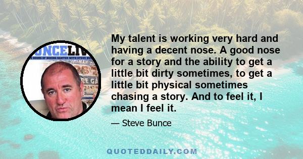 My talent is working very hard and having a decent nose. A good nose for a story and the ability to get a little bit dirty sometimes, to get a little bit physical sometimes chasing a story. And to feel it, I mean I feel 