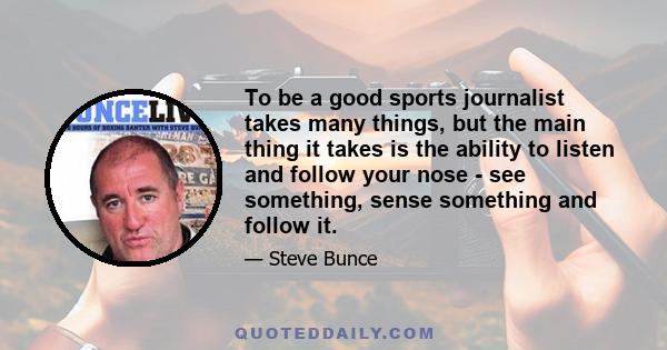 To be a good sports journalist takes many things, but the main thing it takes is the ability to listen and follow your nose - see something, sense something and follow it.