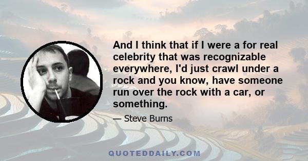 And I think that if I were a for real celebrity that was recognizable everywhere, I'd just crawl under a rock and you know, have someone run over the rock with a car, or something.