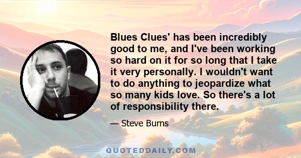 Blues Clues' has been incredibly good to me, and I've been working so hard on it for so long that I take it very personally. I wouldn't want to do anything to jeopardize what so many kids love. So there's a lot of