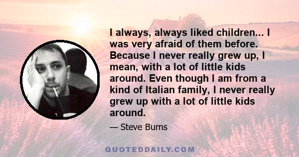 I always, always liked children... I was very afraid of them before. Because I never really grew up, I mean, with a lot of little kids around. Even though I am from a kind of Italian family, I never really grew up with