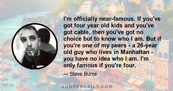 I'm officially near-famous. If you've got four year old kids and you've got cable, then you've got no choice but to know who I am. But if you're one of my peers - a 26-year old guy who lives in Manhattan - you have no