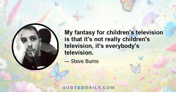 My fantasy for children's television is that it's not really children's television, it's everybody's television.