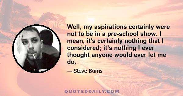 Well, my aspirations certainly were not to be in a pre-school show. I mean, it's certainly nothing that I considered; it's nothing I ever thought anyone would ever let me do.