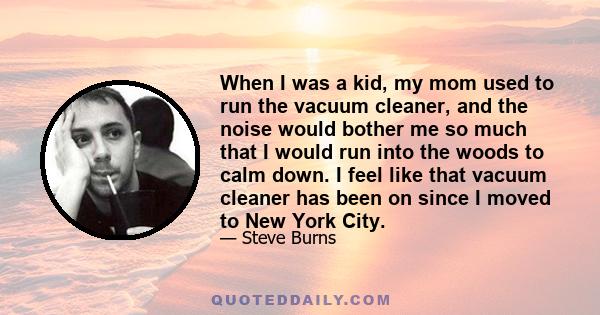 When I was a kid, my mom used to run the vacuum cleaner, and the noise would bother me so much that I would run into the woods to calm down. I feel like that vacuum cleaner has been on since I moved to New York City.