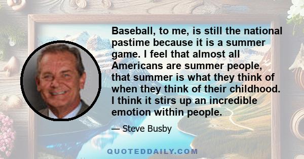 Baseball, to me, is still the national pastime because it is a summer game. I feel that almost all Americans are summer people, that summer is what they think of when they think of their childhood. I think it stirs up