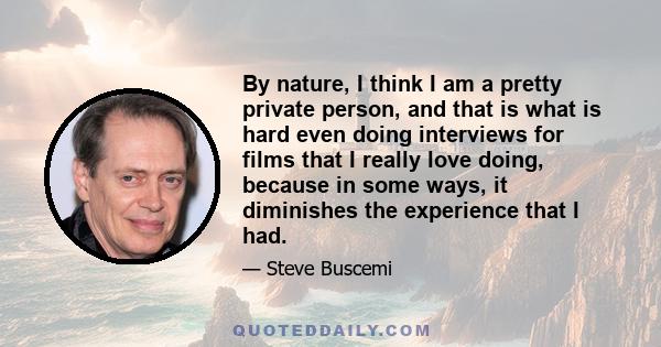 By nature, I think I am a pretty private person, and that is what is hard even doing interviews for films that I really love doing, because in some ways, it diminishes the experience that I had.