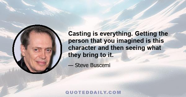 Casting is everything. Getting the person that you imagined is this character and then seeing what they bring to it.