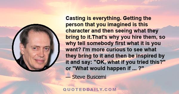 Casting is everything. Getting the person that you imagined is this character and then seeing what they bring to it.That's why you hire them, so why tell somebody first what it is you want? I'm more curious to see what