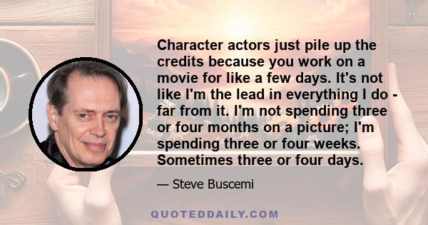 Character actors just pile up the credits because you work on a movie for like a few days. It's not like I'm the lead in everything I do - far from it. I'm not spending three or four months on a picture; I'm spending