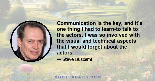 Communication is the key, and it's one thing I had to learn-to talk to the actors. I was so involved with the visual and technical aspects that I would forget about the actors.