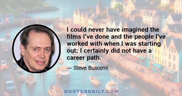 I could never have imagined the films I've done and the people I've worked with when I was starting out; I certainly did not have a career path.