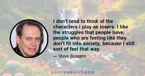 I don't tend to think of the characters i play as losers. I like the struggles that people have, people who are feeling like they don't fit into society, because I still sort of feel that way.