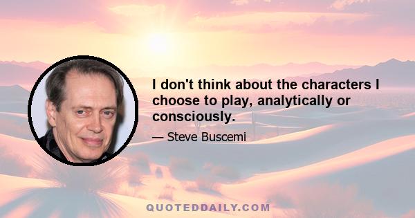 I don't think about the characters I choose to play, analytically or consciously.