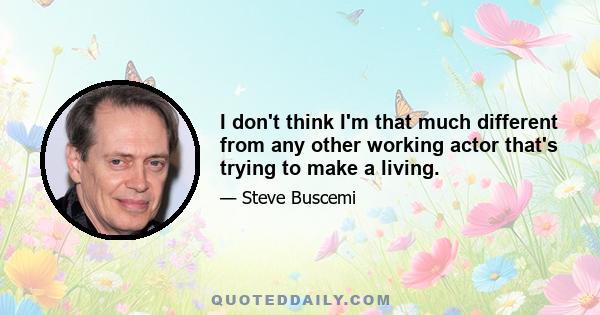 I don't think I'm that much different from any other working actor that's trying to make a living.