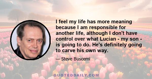 I feel my life has more meaning because I am responsible for another life, although I don't have control over what Lucian - my son - is going to do. He's definitely going to carve his own way.