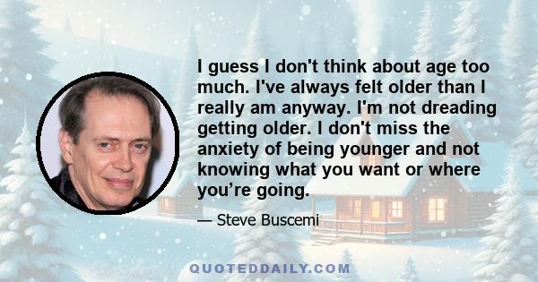 I guess I don't think about age too much. I've always felt older than I really am anyway. I'm not dreading getting older. I don't miss the anxiety of being younger and not knowing what you want or where you’re going.