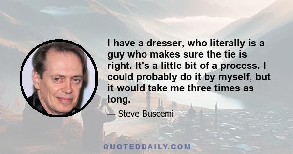 I have a dresser, who literally is a guy who makes sure the tie is right. It's a little bit of a process. I could probably do it by myself, but it would take me three times as long.