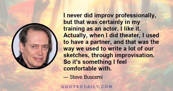 I never did improv professionally, but that was certainly in my training as an actor. I like it. Actually, when I did theater, I used to have a partner, and that was the way we used to write a lot of our sketches,