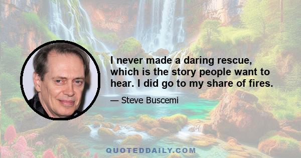 I never made a daring rescue, which is the story people want to hear. I did go to my share of fires.