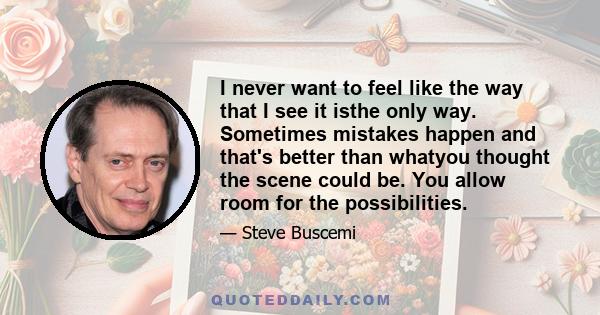 I never want to feel like the way that I see it isthe only way. Sometimes mistakes happen and that's better than whatyou thought the scene could be. You allow room for the possibilities.