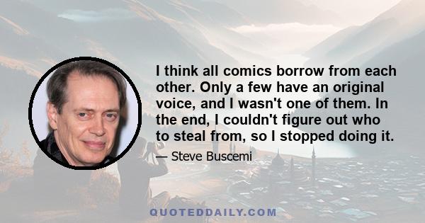 I think all comics borrow from each other. Only a few have an original voice, and I wasn't one of them. In the end, I couldn't figure out who to steal from, so I stopped doing it.