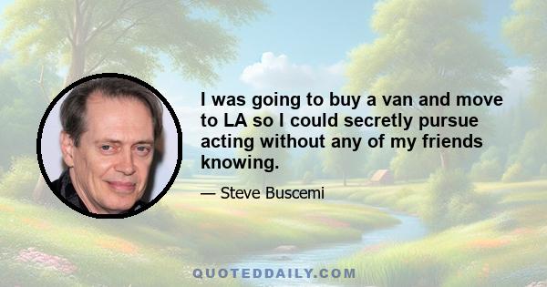 I was going to buy a van and move to LA so I could secretly pursue acting without any of my friends knowing.