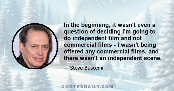 In the beginning, it wasn't even a question of deciding I'm going to do independent film and not commercial films - I wasn't being offered any commercial films, and there wasn't an independent scene.