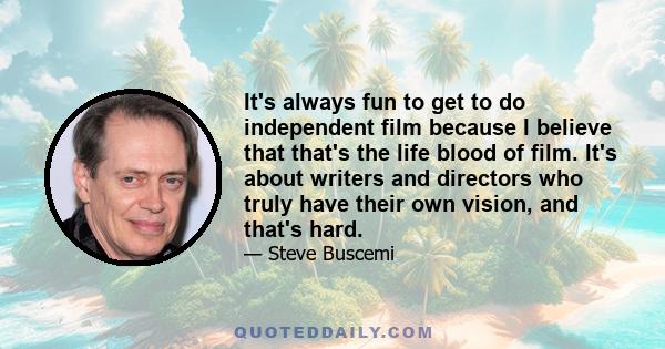 It's always fun to get to do independent film because I believe that that's the life blood of film. It's about writers and directors who truly have their own vision, and that's hard.