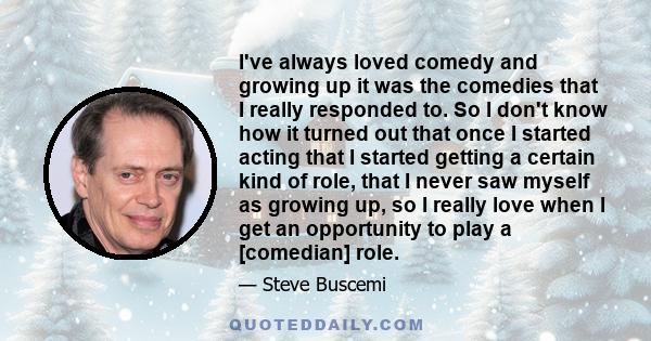 I've always loved comedy and growing up it was the comedies that I really responded to. So I don't know how it turned out that once I started acting that I started getting a certain kind of role, that I never saw myself 