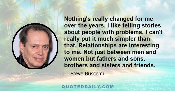 Nothing's really changed for me over the years. I like telling stories about people with problems. I can't really put it much simpler than that. Relationships are interesting to me. Not just between men and women but