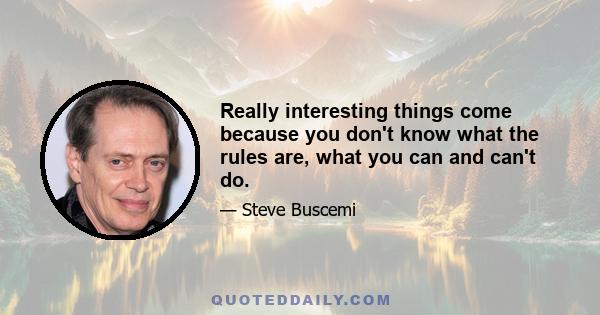 Really interesting things come because you don't know what the rules are, what you can and can't do.