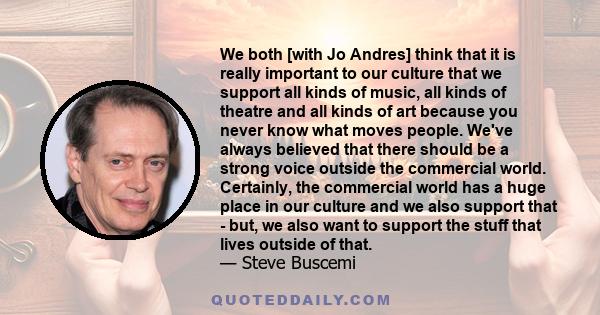 We both [with Jo Andres] think that it is really important to our culture that we support all kinds of music, all kinds of theatre and all kinds of art because you never know what moves people. We've always believed