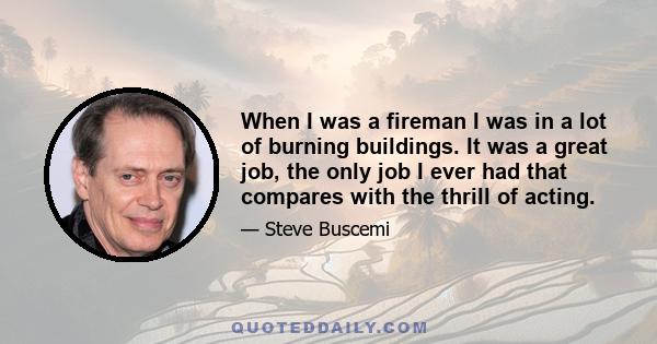 When I was a fireman I was in a lot of burning buildings. It was a great job, the only job I ever had that compares with the thrill of acting.