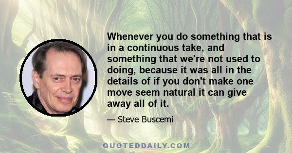 Whenever you do something that is in a continuous take, and something that we're not used to doing, because it was all in the details of if you don't make one move seem natural it can give away all of it.