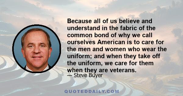 Because all of us believe and understand in the fabric of the common bond of why we call ourselves American is to care for the men and women who wear the uniform; and when they take off the uniform, we care for them