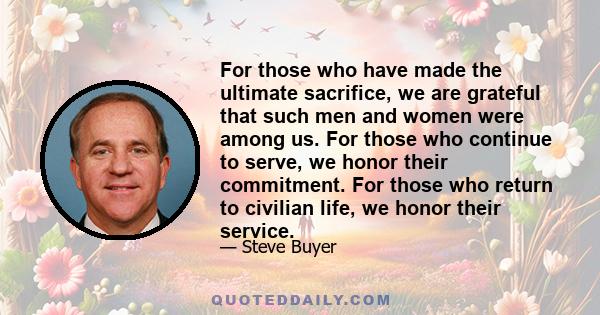 For those who have made the ultimate sacrifice, we are grateful that such men and women were among us. For those who continue to serve, we honor their commitment. For those who return to civilian life, we honor their