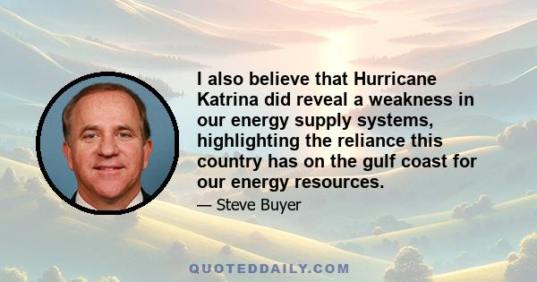 I also believe that Hurricane Katrina did reveal a weakness in our energy supply systems, highlighting the reliance this country has on the gulf coast for our energy resources.