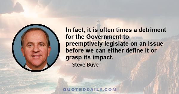 In fact, it is often times a detriment for the Government to preemptively legislate on an issue before we can either define it or grasp its impact.