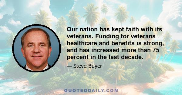 Our nation has kept faith with its veterans. Funding for veterans healthcare and benefits is strong, and has increased more than 75 percent in the last decade.