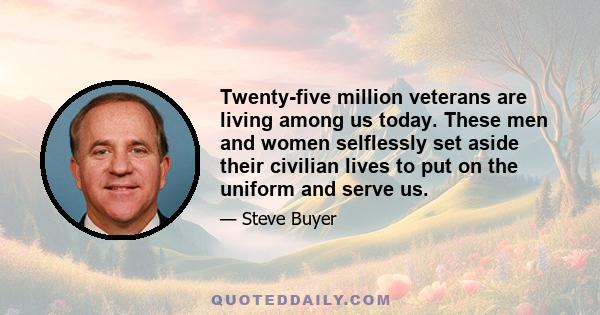 Twenty-five million veterans are living among us today. These men and women selflessly set aside their civilian lives to put on the uniform and serve us.