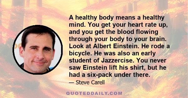 A healthy body means a healthy mind. You get your heart rate up, and you get the blood flowing through your body to your brain. Look at Albert Einstein. He rode a bicycle. He was also an early student of Jazzercise. You 