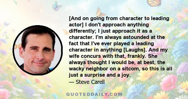 [And on going from character to leading actor] I don't approach anything differently; I just approach it as a character. I'm always astounded at the fact that I've ever played a leading character in anything [Laughs].