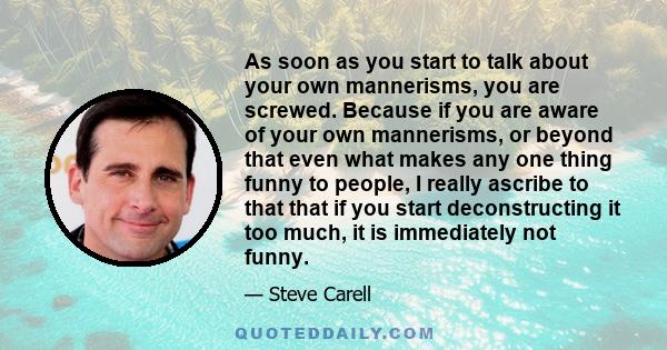 As soon as you start to talk about your own mannerisms, you are screwed. Because if you are aware of your own mannerisms, or beyond that even what makes any one thing funny to people, I really ascribe to that that if