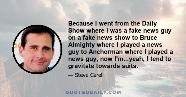 Because I went from the Daily Show where I was a fake news guy on a fake news show to Bruce Almighty where I played a news guy to Anchorman where I played a news guy, now I'm...yeah, I tend to gravitate towards suits.