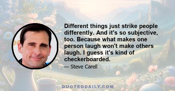 Different things just strike people differently. And it's so subjective, too. Because what makes one person laugh won't make others laugh. I guess it's kind of checkerboarded.