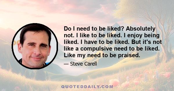 Do I need to be liked? Absolutely not. I like to be liked. I enjoy being liked. I have to be liked. But it's not like a compulsive need to be liked. Like my need to be praised.