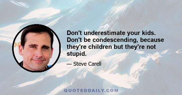 Don't underestimate your kids. Don't be condescending, because they're children but they're not stupid.