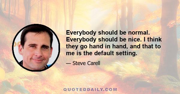 Everybody should be normal. Everybody should be nice. I think they go hand in hand, and that to me is the default setting.